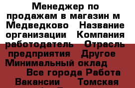 Менеджер по продажам в магазин м. Медведково › Название организации ­ Компания-работодатель › Отрасль предприятия ­ Другое › Минимальный оклад ­ 35 000 - Все города Работа » Вакансии   . Томская обл.,Томск г.